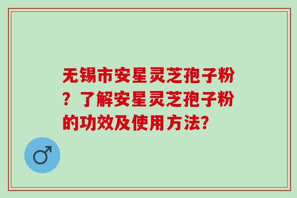 无锡市安星灵芝孢子粉？了解安星灵芝孢子粉的功效及使用方法？