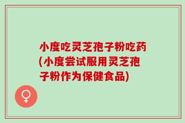 小度吃灵芝孢子粉吃药(小度尝试服用灵芝孢子粉作为保健食品)