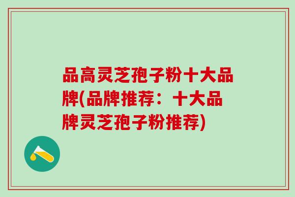 品高灵芝孢子粉十大品牌(品牌推荐：十大品牌灵芝孢子粉推荐)