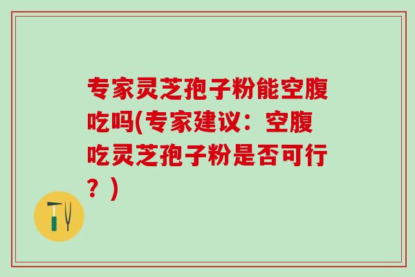 专家灵芝孢子粉能空腹吃吗(专家建议：空腹吃灵芝孢子粉是否可行？)