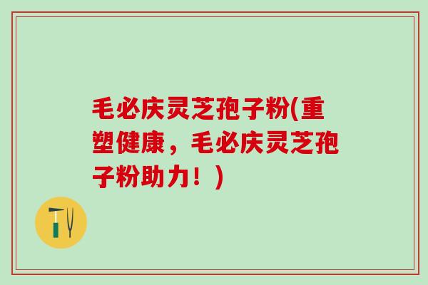 毛必庆灵芝孢子粉(重塑健康，毛必庆灵芝孢子粉助力！)