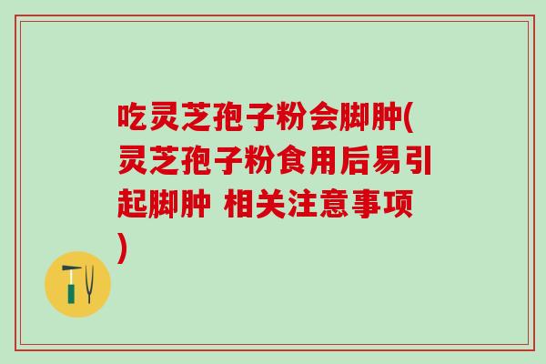 吃灵芝孢子粉会脚肿(灵芝孢子粉食用后易引起脚肿 相关注意事项)