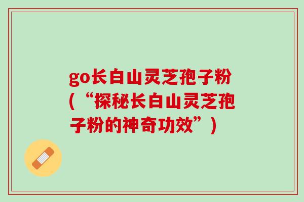 go长白山灵芝孢子粉(“探秘长白山灵芝孢子粉的神奇功效”)