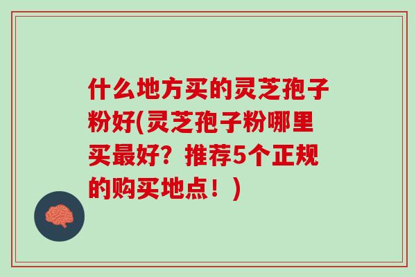 什么地方买的灵芝孢子粉好(灵芝孢子粉哪里买最好？推荐5个正规的购买地点！)