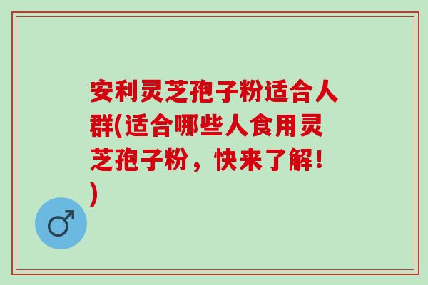 安利灵芝孢子粉适合人群(适合哪些人食用灵芝孢子粉，快来了解！)