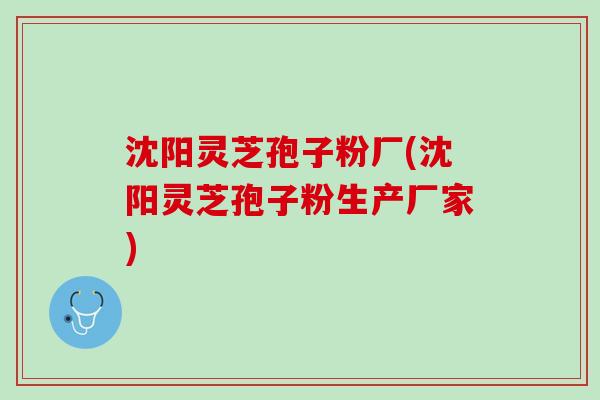 沈阳灵芝孢子粉厂(沈阳灵芝孢子粉生产厂家)
