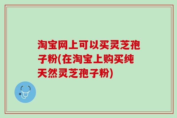 淘宝网上可以买灵芝孢子粉(在淘宝上购买纯天然灵芝孢子粉)