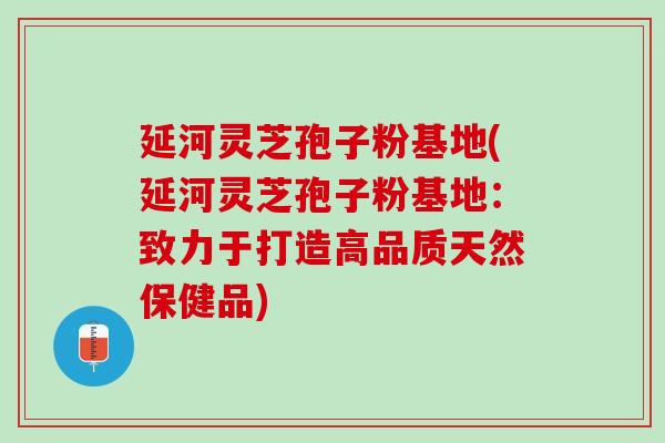 延河灵芝孢子粉基地(延河灵芝孢子粉基地:致力于打造高品质天然保健品) 延河灵芝孢子粉基地(延河灵芝孢子粉基地:致力于打造高品质天然保健品)