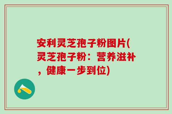 安利灵芝孢子粉图片(灵芝孢子粉：营养滋补，健康一步到位)