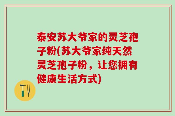 泰安苏大爷家的灵芝孢子粉(苏大爷家纯天然灵芝孢子粉,让您拥有健康生活方式) 泰安苏大爷家的灵芝孢子粉(苏大爷家纯天然灵芝孢子粉,让您拥有健康生活方式)