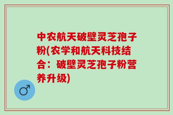 中农航天破壁灵芝孢子粉(农学和航天科技结合：破壁灵芝孢子粉营养升级)