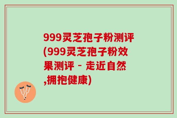 999灵芝孢子粉测评(999灵芝孢子粉效果测评 - 走近自然,拥抱健康)