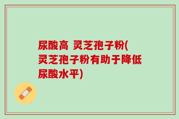 尿酸高 灵芝孢子粉(灵芝孢子粉有助于降低尿酸水平)