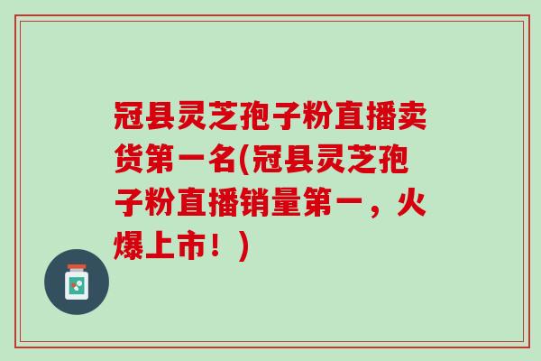 冠县灵芝孢子粉直播卖货第一名(冠县灵芝孢子粉直播销量第一，火爆上市！)