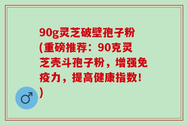 90g灵芝破壁孢子粉(重磅推荐：90克灵芝壳斗孢子粉，增强免疫力，提高健康指数！)