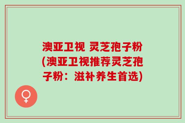 澳亚卫视 灵芝孢子粉(澳亚卫视推荐灵芝孢子粉：滋补养生首选)