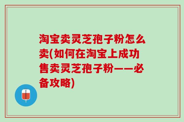 淘宝卖灵芝孢子粉怎么卖(如何在淘宝上成功售卖灵芝孢子粉——必备攻略)