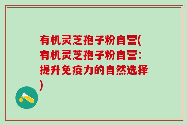 有机灵芝孢子粉自营(有机灵芝孢子粉自营:提升免疫力的自然选择) 有机灵芝孢子粉自营(有机灵芝孢子粉自营:提升免疫力的自然选择)