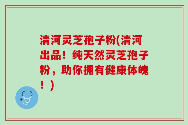 清河灵芝孢子粉(清河出品!纯天然灵芝孢子粉,助你拥有健康体魄!) 清河灵芝孢子粉(清河出品!纯天然灵芝孢子粉,助你拥有健康体魄!)