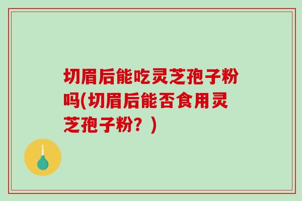 切眉后能吃灵芝孢子粉吗(切眉后能否食用灵芝孢子粉？)