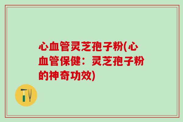心血管灵芝孢子粉(心血管保健：灵芝孢子粉的神奇功效)
