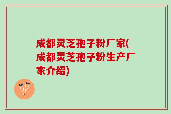 成都灵芝孢子粉厂家(成都灵芝孢子粉生产厂家介绍)