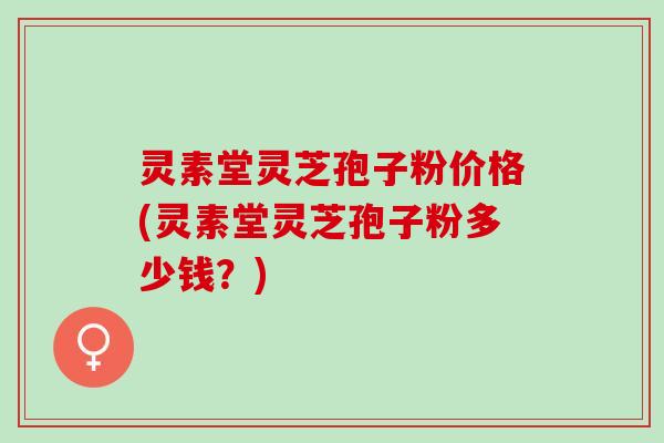 灵素堂灵芝孢子粉价格(灵素堂灵芝孢子粉多少钱？)