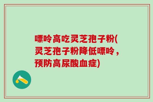 嘌呤高吃灵芝孢子粉(灵芝孢子粉降低嘌呤，预防高尿酸血症)