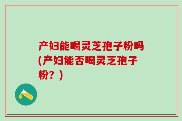 产妇能喝灵芝孢子粉吗(产妇能否喝灵芝孢子粉?) 产妇能喝灵芝孢子粉吗(产妇能否喝灵芝孢子粉?)