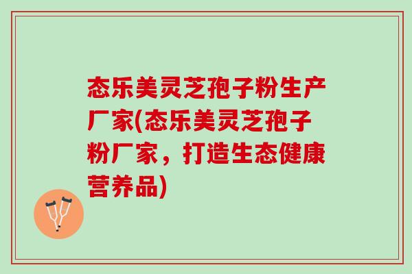 态乐美灵芝孢子粉生产厂家(态乐美灵芝孢子粉厂家，打造生态健康营养品)