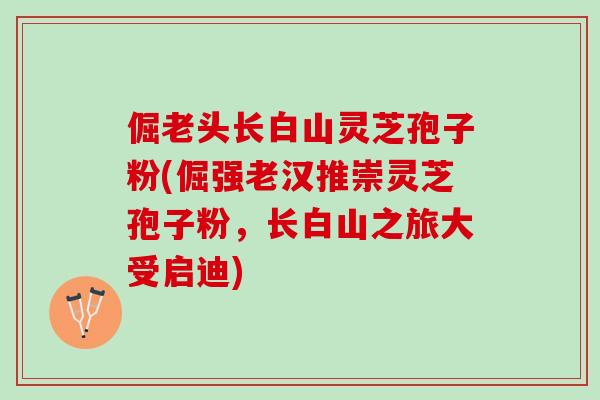 倔老头长白山灵芝孢子粉(倔强老汉推崇灵芝孢子粉，长白山之旅大受启迪)