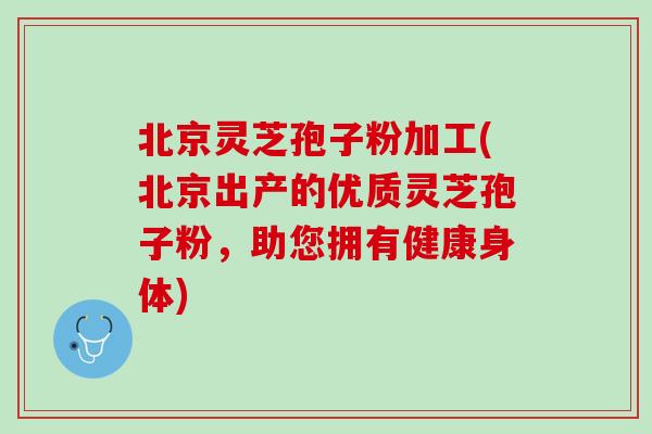 北京灵芝孢子粉加工(北京出产的优质灵芝孢子粉，助您拥有健康身体)