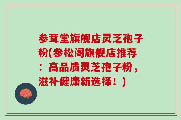 参茸堂旗舰店灵芝孢子粉(参松阁旗舰店推荐：高品质灵芝孢子粉，滋补健康新选择！)