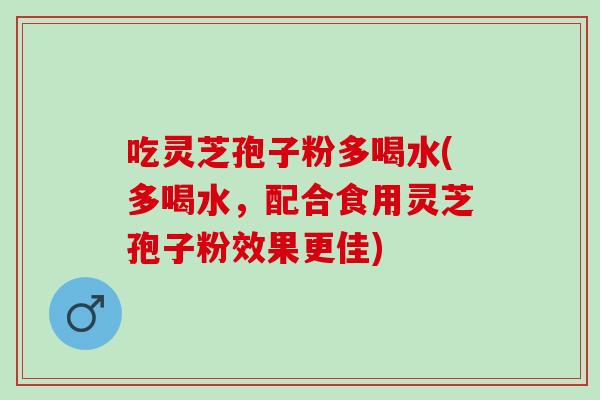 吃灵芝孢子粉多喝水(多喝水，配合食用灵芝孢子粉效果更佳)