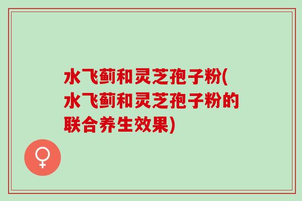 水飞蓟和灵芝孢子粉(水飞蓟和灵芝孢子粉的联合养生效果)