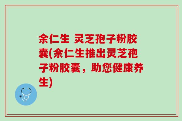余仁生 灵芝孢子粉胶囊(余仁生推出灵芝孢子粉胶囊，助您健康养生)