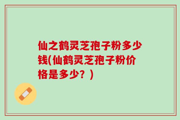 仙之鹤灵芝孢子粉多少钱(仙鹤灵芝孢子粉价格是多少？)