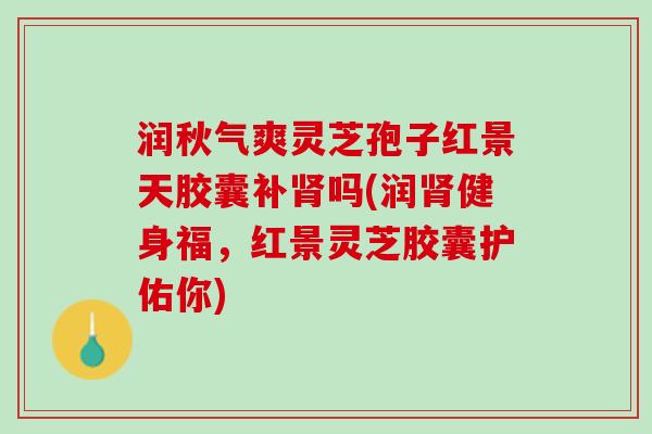 润秋气爽灵芝孢子红景天胶囊补肾吗(润肾健身福，红景灵芝胶囊护佑你)