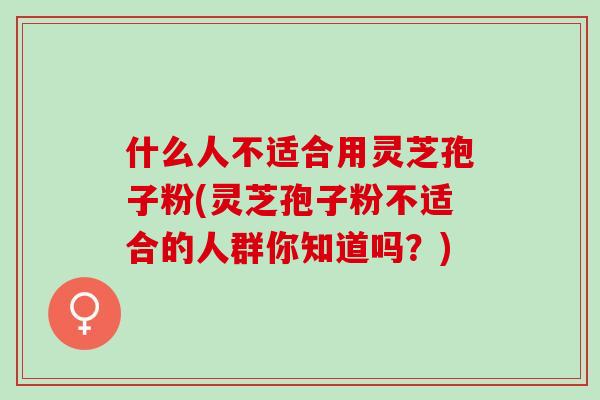 什么人不适合用灵芝孢子粉(灵芝孢子粉不适合的人群你知道吗？)