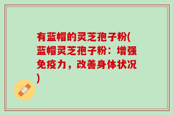 有蓝帽的灵芝孢子粉(蓝帽灵芝孢子粉：增强免疫力，改善身体状况)