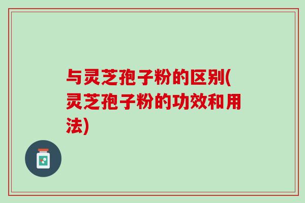 与灵芝孢子粉的区别(灵芝孢子粉的功效和用法)