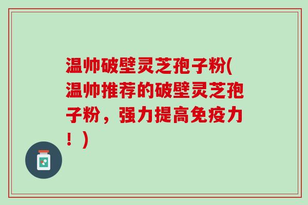 温帅破壁灵芝孢子粉(温帅推荐的破壁灵芝孢子粉，强力提高免疫力！)