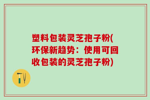 塑料包装灵芝孢子粉(环保新趋势:使用可回收包装的灵芝孢子粉) 塑料包装灵芝孢子粉(环保新趋势:使用可回收包装的灵芝孢子粉)