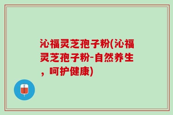 沁福灵芝孢子粉(沁福灵芝孢子粉-自然养生,呵护健康) 沁福灵芝孢子粉(沁福灵芝孢子粉-自然养生,呵护健康)