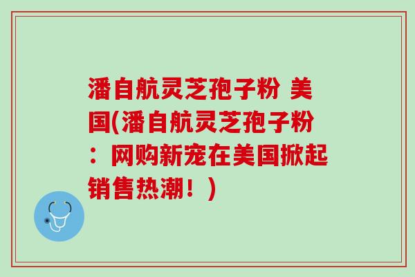 潘自航灵芝孢子粉 美国(潘自航灵芝孢子粉：网购新宠在美国掀起销售热潮！)