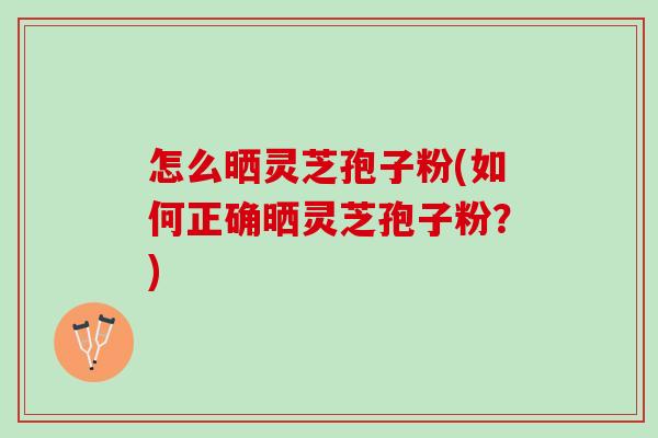 怎么晒灵芝孢子粉(如何正确晒灵芝孢子粉？)