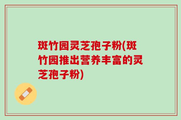 斑竹园灵芝孢子粉(斑竹园推出营养丰富的灵芝孢子粉)