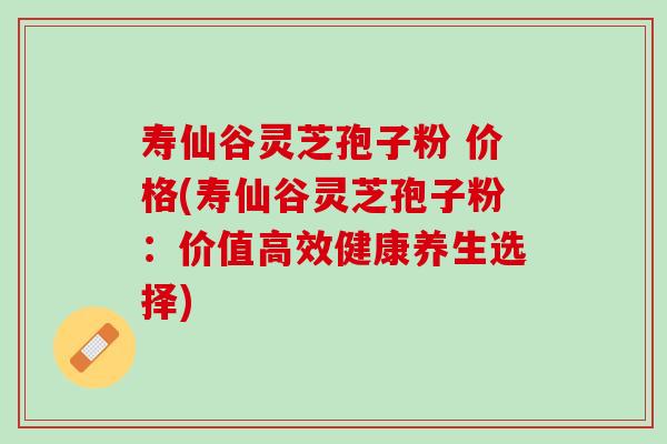 寿仙谷灵芝孢子粉 价格(寿仙谷灵芝孢子粉：价值高效健康养生选择)