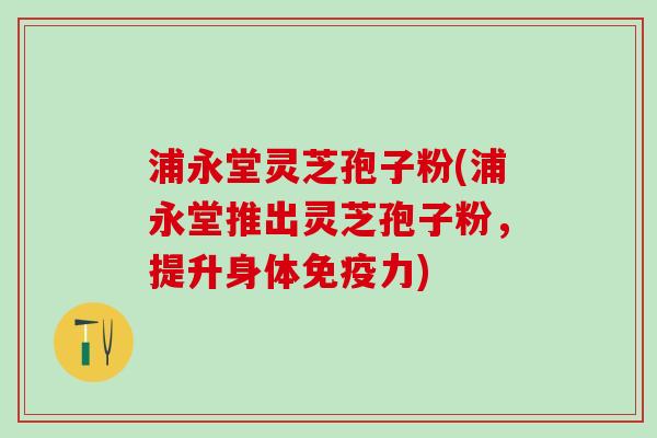 浦永堂灵芝孢子粉(浦永堂推出灵芝孢子粉，提升身体免疫力)