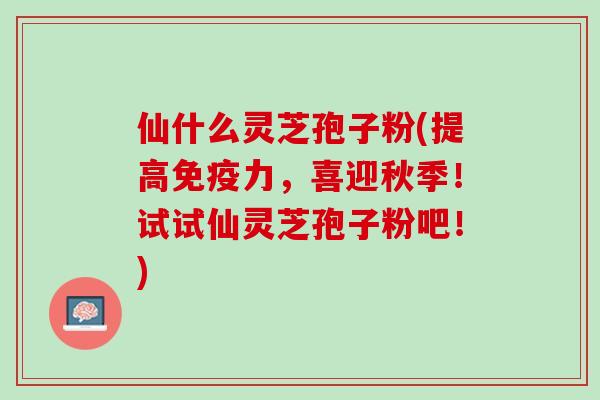 仙什么灵芝孢子粉(提高免疫力，喜迎秋季！试试仙灵芝孢子粉吧！)